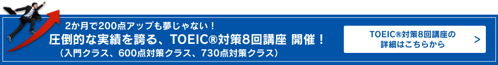 2か月で200点アップも夢じゃない!圧倒的な実績を誇る、TOEIC® L&R TEST対策8回講座（入門クラス、600点対策クラス、730点対策クラス）　詳細はこちらから